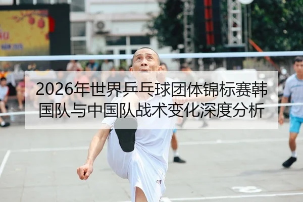 2026年世界乒乓球团体锦标赛韩国队与中国队战术变化深度分析