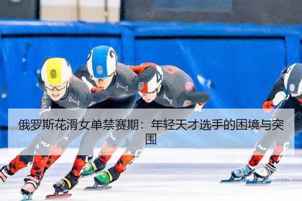 俄罗斯花滑女单禁赛期：年轻天才选手的困境与突围