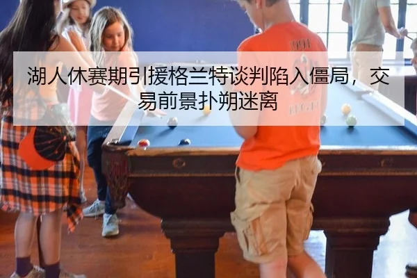 湖人休赛期引援格兰特谈判陷入僵局，交易前景扑朔迷离